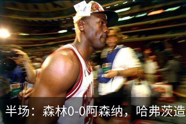 半场：森林0-0阿森纳，哈弗茨造险，阿森纳半场3射门