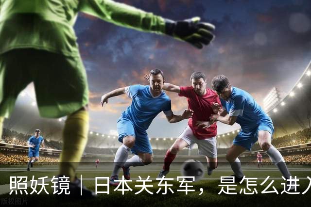 照妖镜｜日本关东军，是怎么进入东北的？